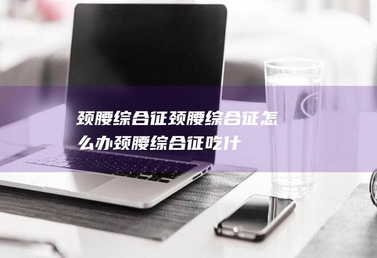 颈腰综合征_颈腰综合征怎么办_颈腰综合征吃什么好_颈腰综合征的症状