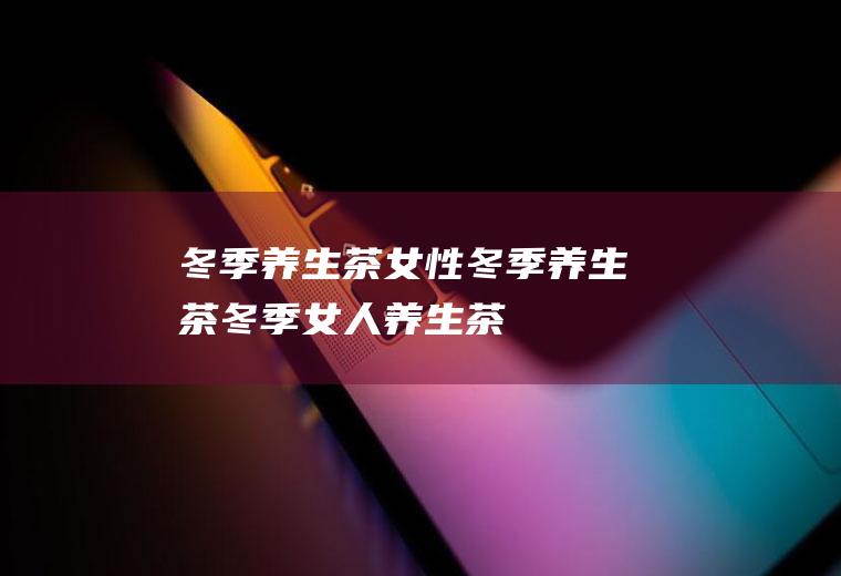 冬季养生茶_女性冬季养生茶,冬季女人养生茶,冬季喝什么养生茶好,女性冬季养生茶,冬季养生茶有哪些