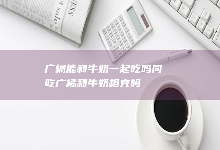 广橘能和牛奶一起吃吗/同吃_广橘和牛奶相克吗