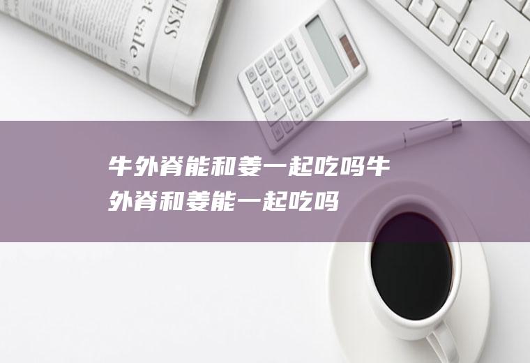 牛外脊能和姜一起吃吗_牛外脊和姜能一起吃吗/同吃