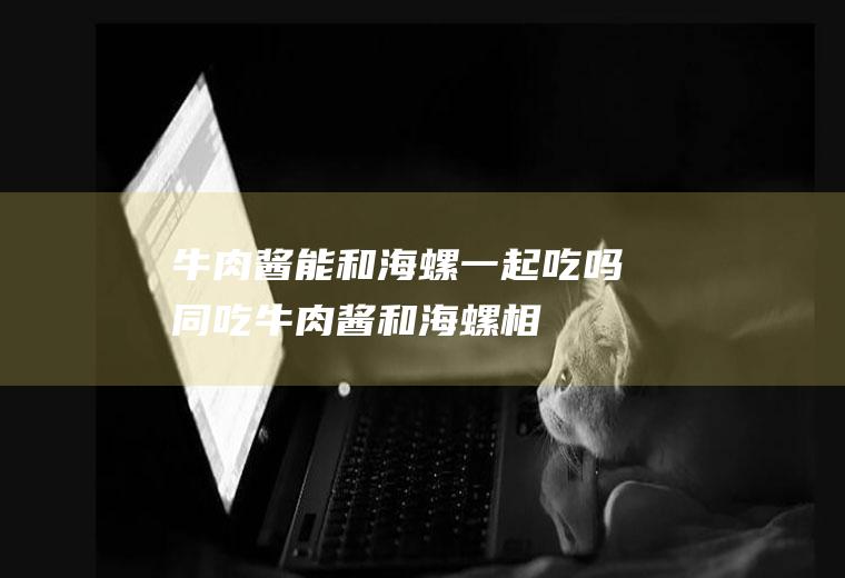 牛肉酱能和海螺一起吃吗/同吃_牛肉酱和海螺相克吗