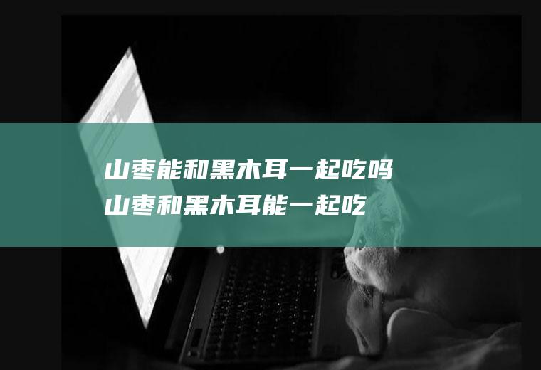 山枣能和黑木耳一起吃吗_山枣和黑木耳能一起吃吗/同吃