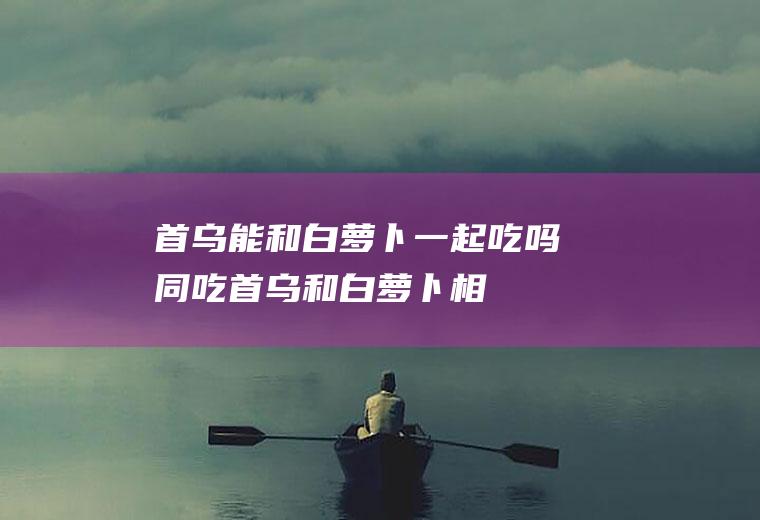 首乌能和白萝卜一起吃吗/同吃_首乌和白萝卜相克吗