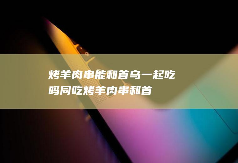 烤羊肉串能和首乌一起吃吗/同吃_烤羊肉串和首乌相克吗