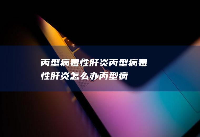 丙型病毒性肝炎_丙型病毒性肝炎怎么办_丙型病毒性肝炎吃什么好_丙型病毒性肝炎的症状