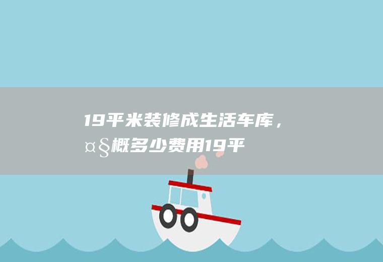 19平米装修成生活车库，大概多少费用(19平方车库装修视频)