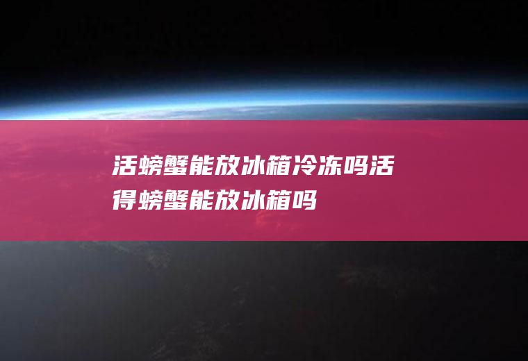 活螃蟹能放冰箱冷冻吗_活得螃蟹能放冰箱吗