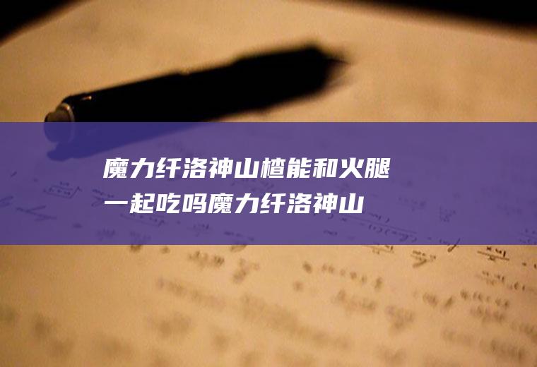 魔力纤洛神山楂能和火腿一起吃吗_魔力纤洛神山楂和火腿能一起吃吗/同吃