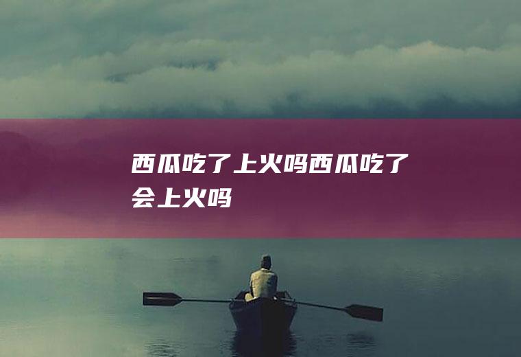 西瓜吃了上火吗_西瓜吃了会上火吗