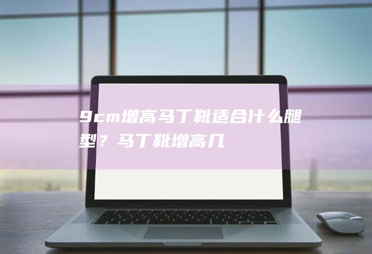 9cm增高马丁靴适合什么腿型？(马丁靴增高几公分)