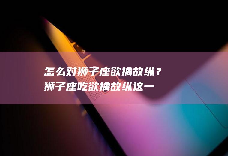 怎么对狮子座欲擒故纵？(狮子座吃欲擒故纵这一套吗)