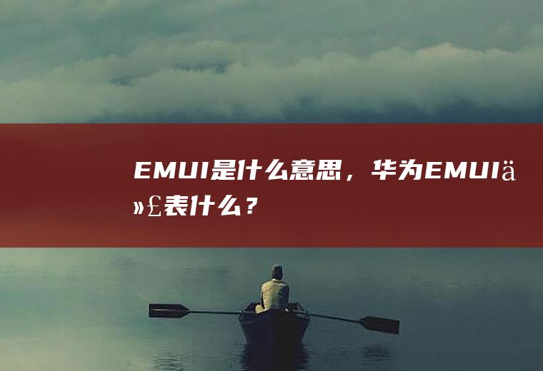 EMUI是什么意思，华为EMUI代表什么？(华为emui是啥)