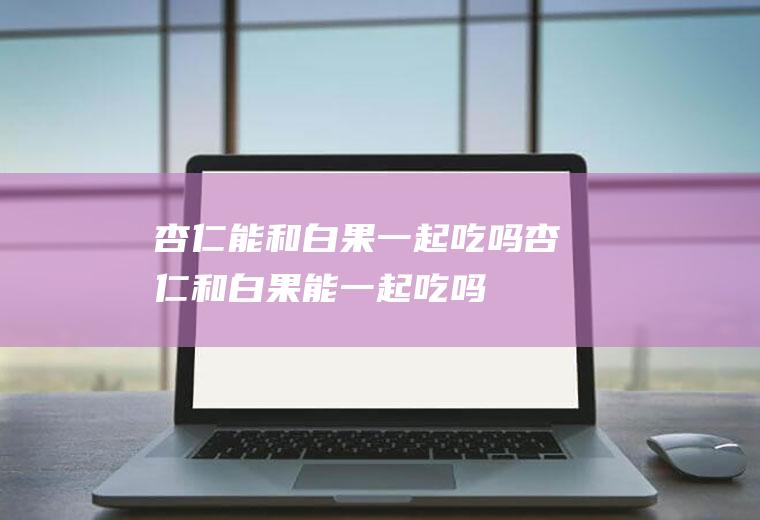 杏仁能和白果一起吃吗_杏仁和白果能一起吃吗/同吃