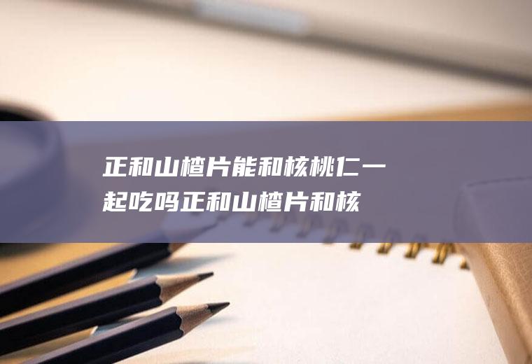 正和山楂片能和核桃仁一起吃吗_正和山楂片和核桃仁能一起吃吗/同吃