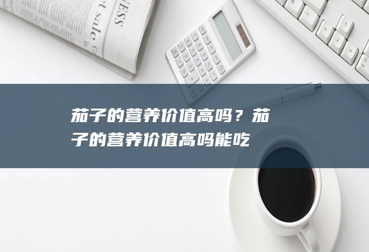 茄子的营养价值高吗？(茄子的营养价值高吗能吃吗)