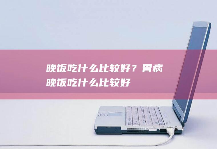 晚饭吃什么比较好？(胃病晚饭吃什么比较好)