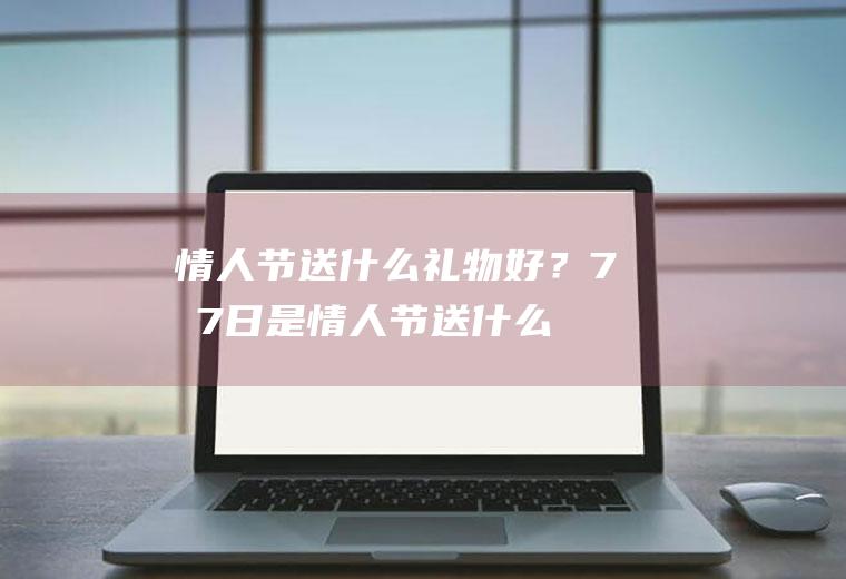 情人节送什么礼物好？(7月7日是情人节送什么礼物好)