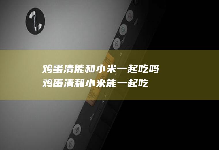 鸡蛋清能和小米一起吃吗_鸡蛋清和小米能一起吃吗/同吃