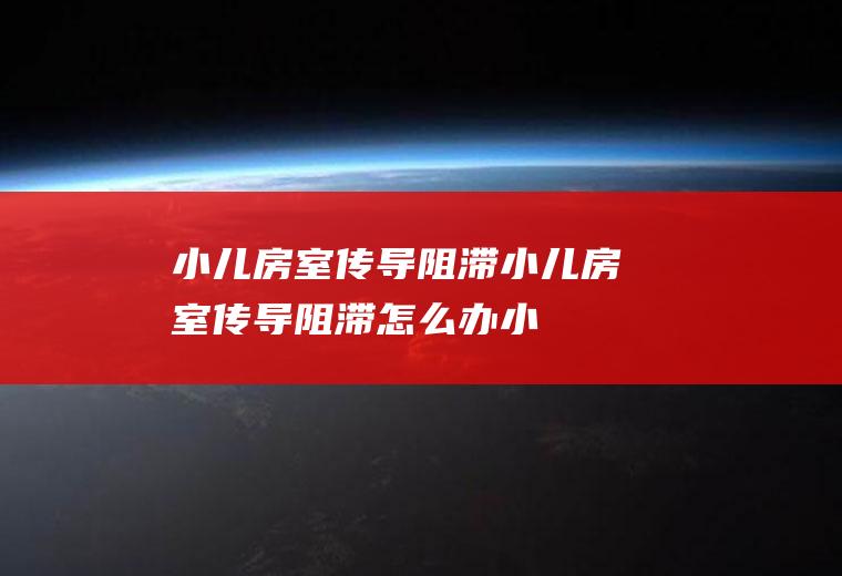 小儿房室传导阻滞_小儿房室传导阻滞怎么办_小儿房室传导阻滞吃什么好_小儿房室传导阻滞的症状