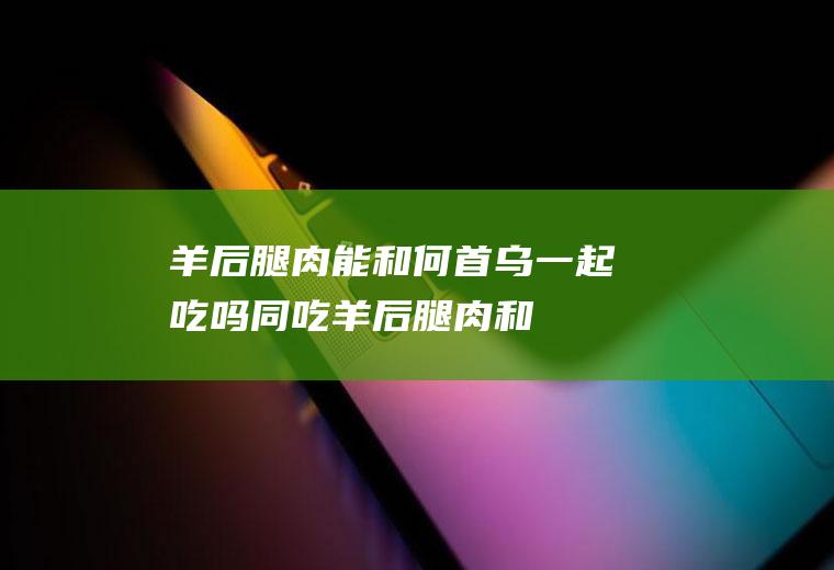 羊后腿肉能和何首乌一起吃吗/同吃_羊后腿肉和何首乌相克吗