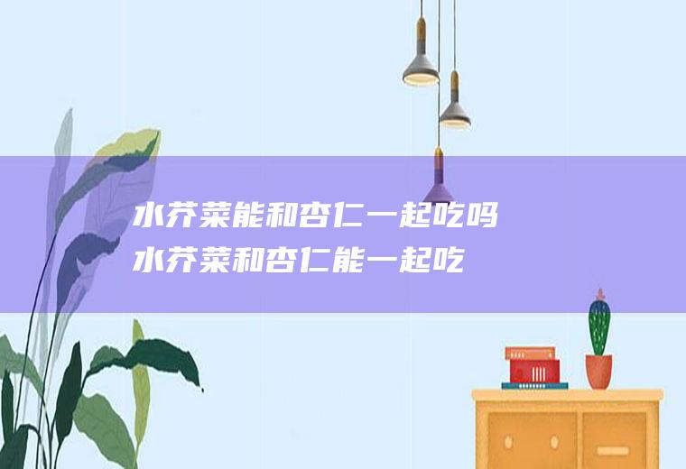 水芥菜能和杏仁一起吃吗_水芥菜和杏仁能一起吃吗/同吃