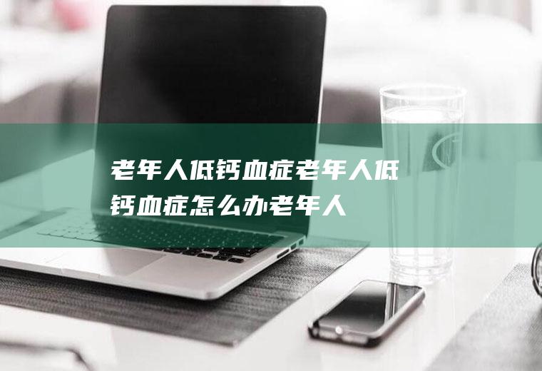 老年人低钙血症_老年人低钙血症怎么办_老年人低钙血症吃什么好_老年人低钙血症的症状