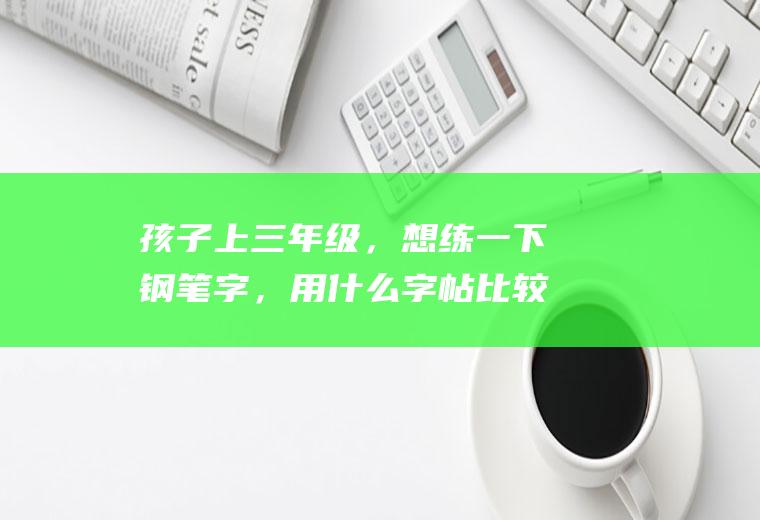 孩子上三年级，想练一下钢笔字，用什么字帖比较好？(三年级刚学钢笔字用哪种比较好)