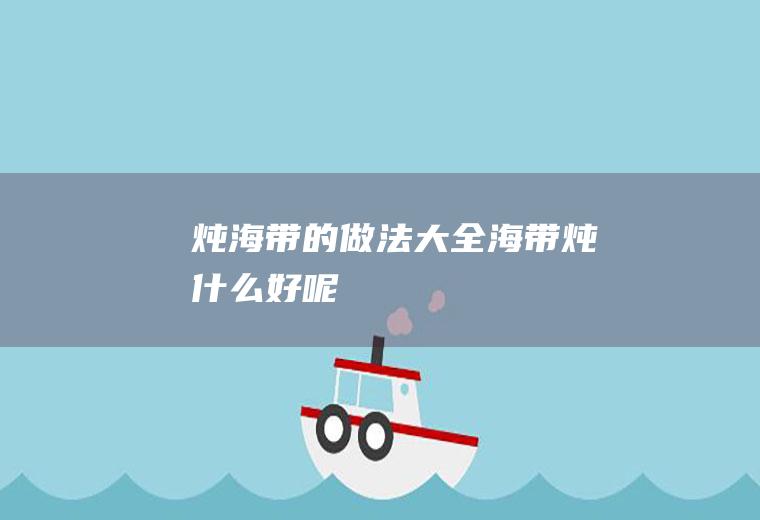 炖海带的做法大全_海带炖什么好呢