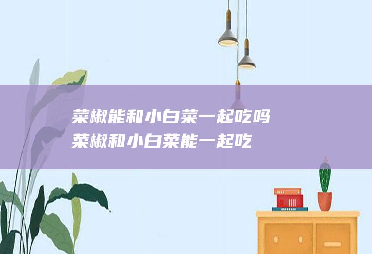 菜椒能和小白菜一起吃吗_菜椒和小白菜能一起吃吗/同吃