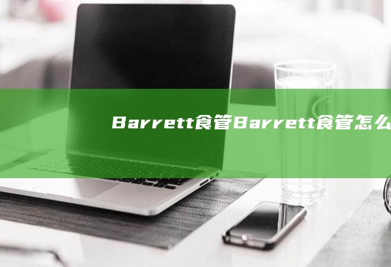 Barrett食管_Barrett食管怎么办_Barrett食管吃什么好_Barrett食管的症状