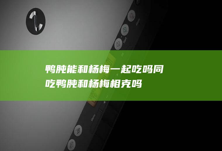 鸭肫能和杨梅一起吃吗/同吃_鸭肫和杨梅相克吗