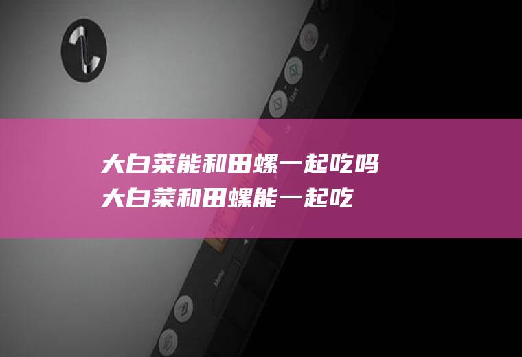 大白菜能和田螺一起吃吗大白菜和田螺能一起吃