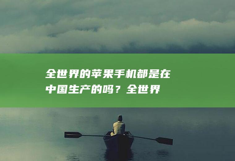 全世界的苹果手机都是在中国生产的吗？(全世界的苹果手机都是在中国生产的吗为什么)