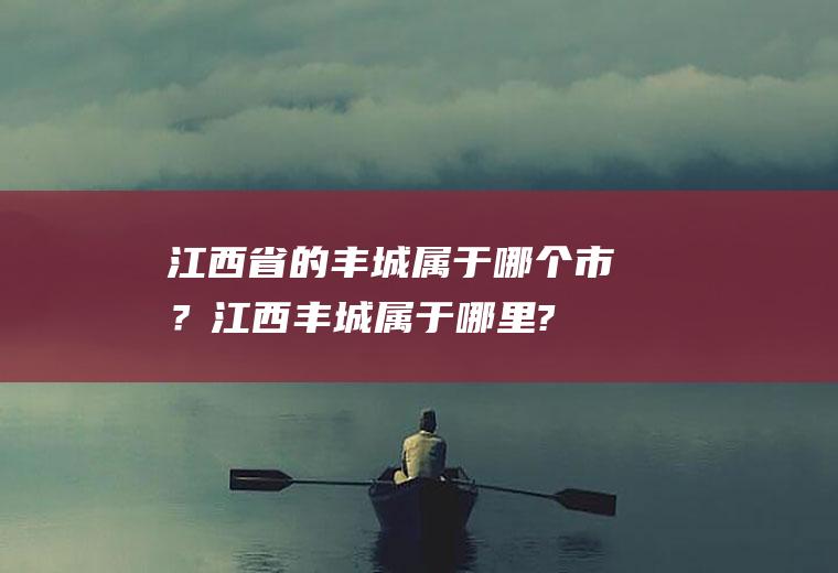 江西省的丰城属于哪个市？(江西丰城属于哪里?)