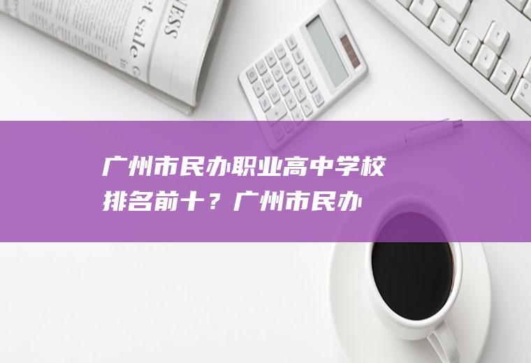 广州市民办职业高中学校排名前十？(广州市民办职业高中学校排名前十)