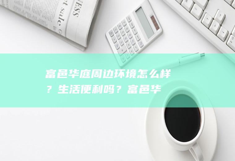 富邑华庭周边环境怎么样？生活便利吗？(富邑华庭小区怎么样)