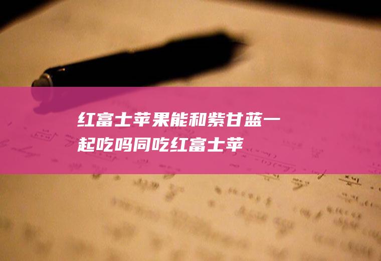 红富士苹果能和紫甘蓝一起吃吗/同吃_红富士苹果和紫甘蓝相克吗