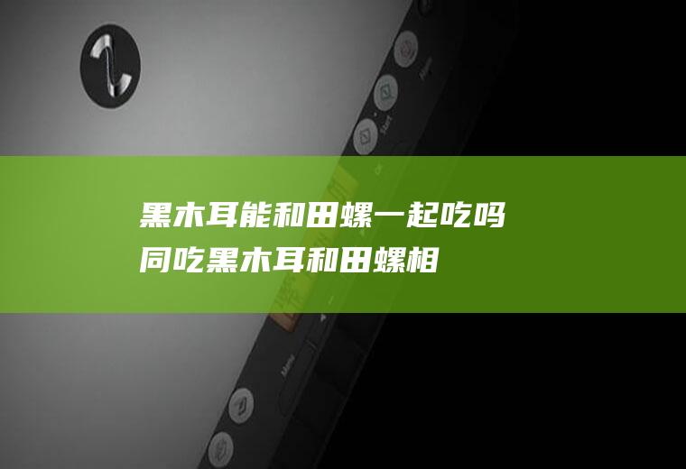 黑木耳能和田螺一起吃吗/同吃_黑木耳和田螺相克吗