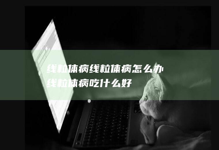 线粒体病_线粒体病怎么办_线粒体病吃什么好_线粒体病的症状