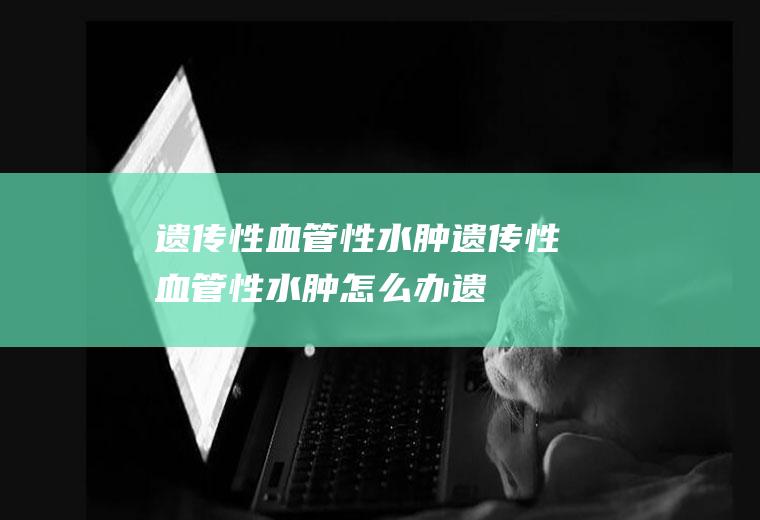 遗传性血管性水肿_遗传性血管性水肿怎么办_遗传性血管性水肿吃什么好_遗传性血管性水肿的症状