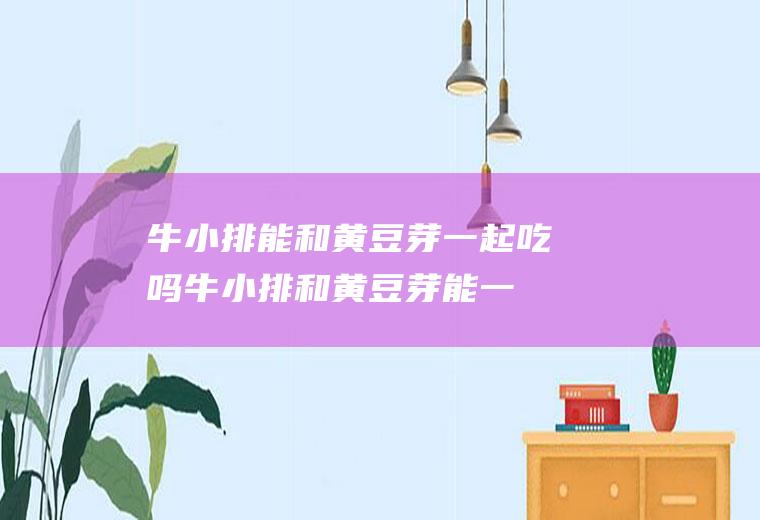 牛小排能和黄豆芽一起吃吗_牛小排和黄豆芽能一起吃吗/同吃