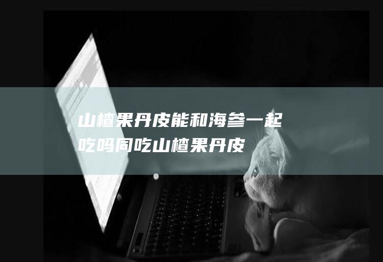 山楂果丹皮能和海参一起吃吗/同吃_山楂果丹皮和海参相克吗