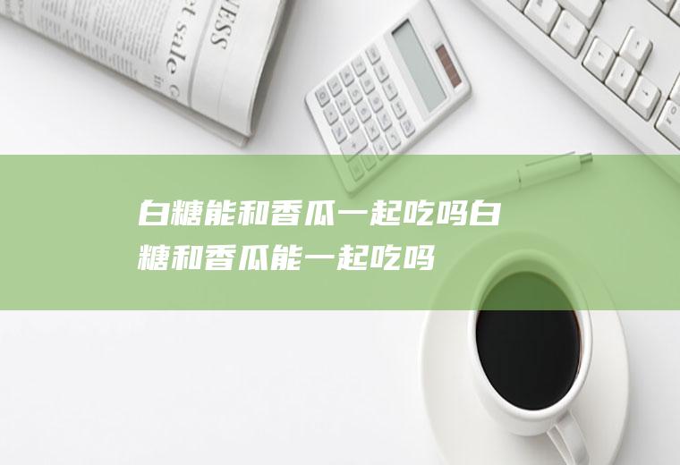 白糖能和香瓜一起吃吗_白糖和香瓜能一起吃吗/同吃