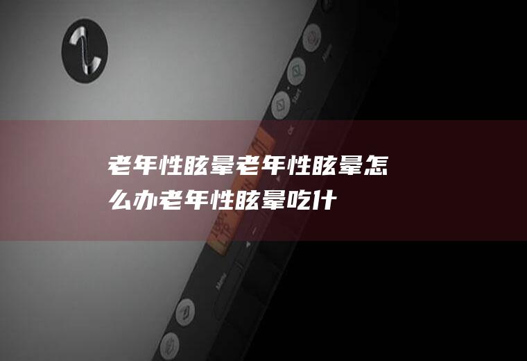 老年性眩晕_老年性眩晕怎么办_老年性眩晕吃什么好_老年性眩晕的症状