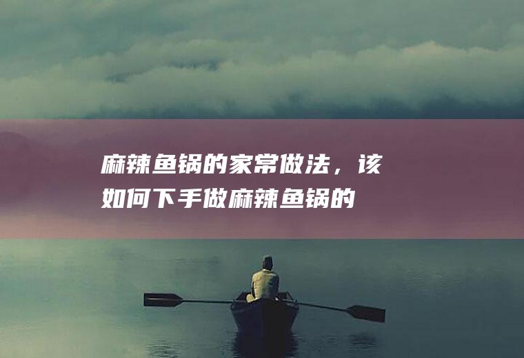 麻辣鱼锅的家常做法，该如何下手做(麻辣鱼锅的家常做法,该如何下手做视频)