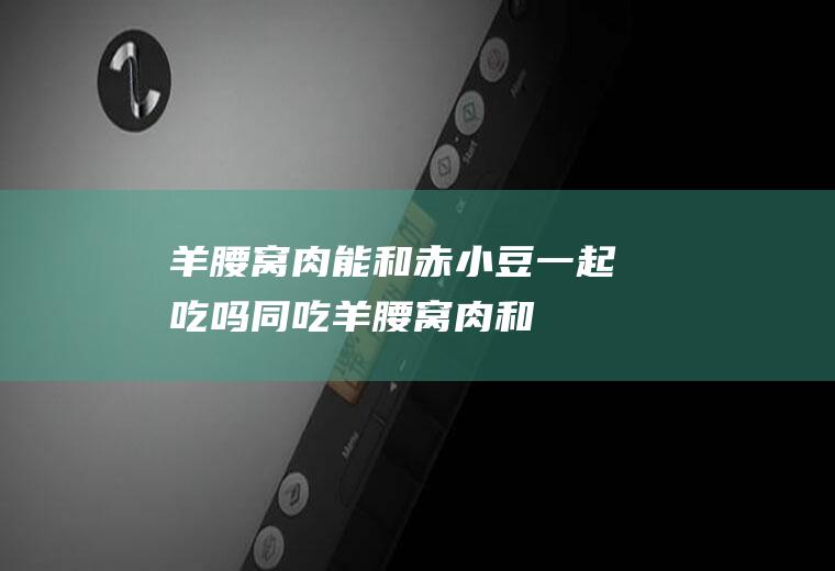 羊腰窝肉能和赤小豆一起吃吗/同吃_羊腰窝肉和赤小豆相克吗