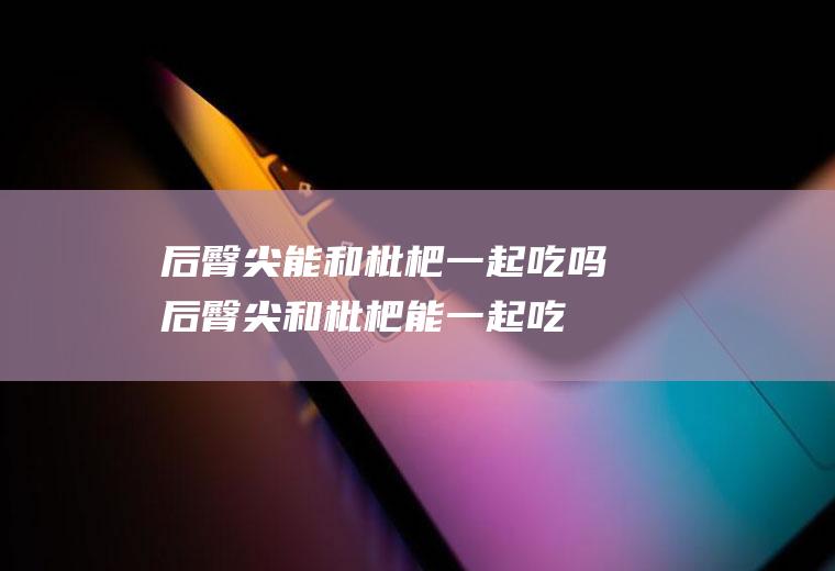 后臀尖能和枇杷一起吃吗_后臀尖和枇杷能一起吃吗/同吃