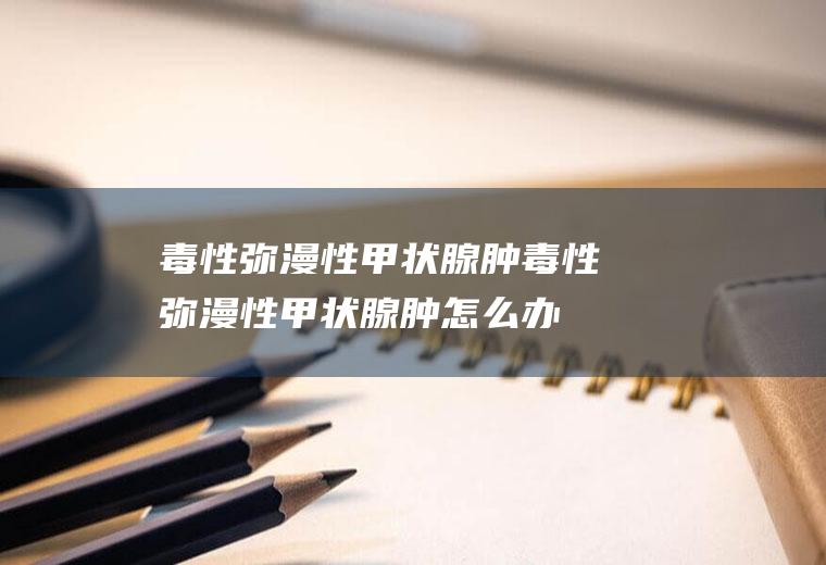 毒性弥漫性甲状腺肿_毒性弥漫性甲状腺肿怎么办_毒性弥漫性甲状腺肿吃什么好_毒性弥漫性甲状腺肿的症状