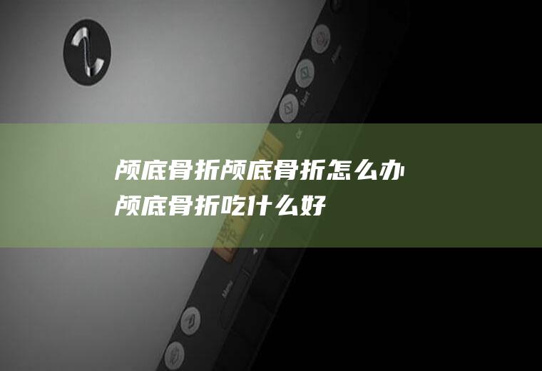 颅底骨折_颅底骨折怎么办_颅底骨折吃什么好_颅底骨折的症状