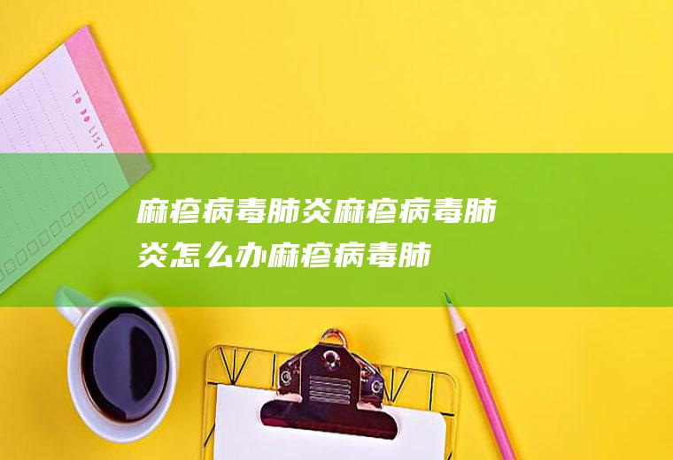 麻疹病毒肺炎_麻疹病毒肺炎怎么办_麻疹病毒肺炎吃什么好_麻疹病毒肺炎的症状